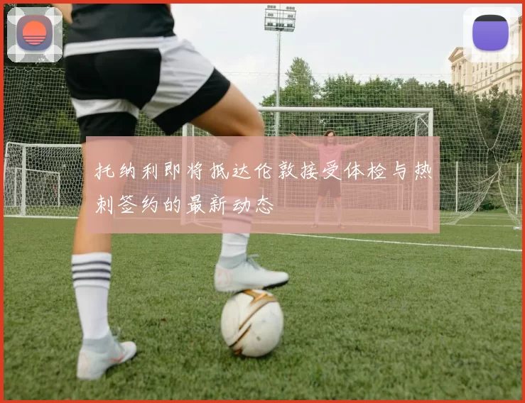 托纳利即将抵达伦敦接受体检与热刺签约的最新动态