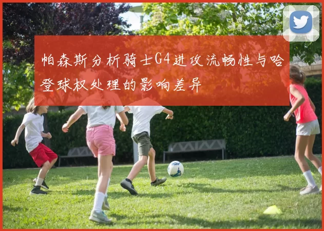帕森斯分析骑士G4进攻流畅性与哈登球权处理的影响差异