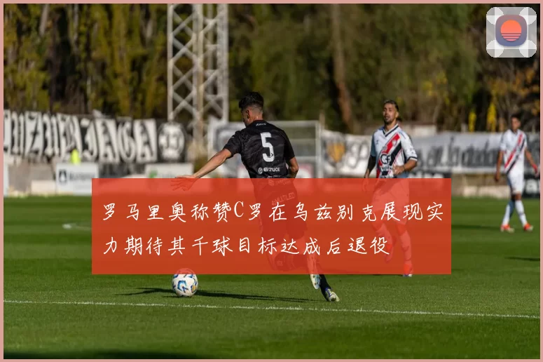罗马里奥称赞C罗在乌兹别克展现实力期待其千球目标达成后退役