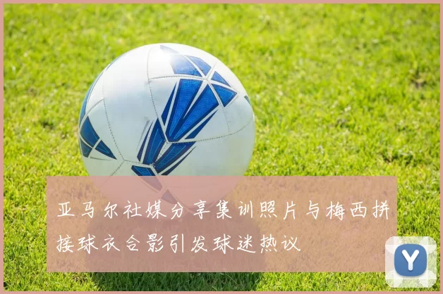 亚马尔社媒分享集训照片与梅西拼接球衣合影引发球迷热议