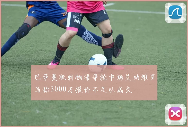 巴萨曼联利物浦争抢中场艾纳维罗马称3000万报价不足以成交