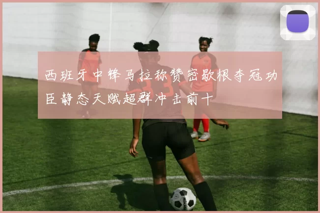 西班牙中锋马拉称赞密歇根夺冠功臣静态天赋超群冲击前十