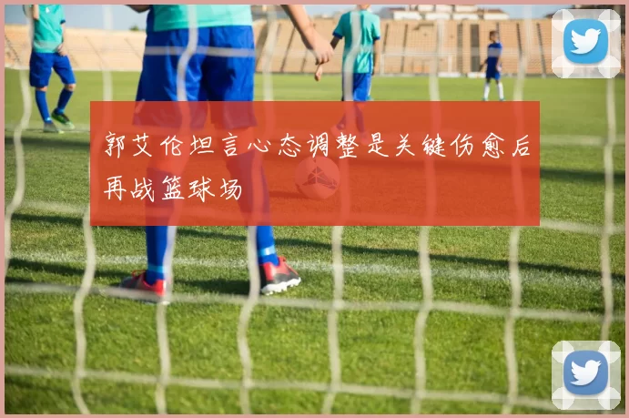 郭艾伦坦言心态调整是关键伤愈后再战篮球场