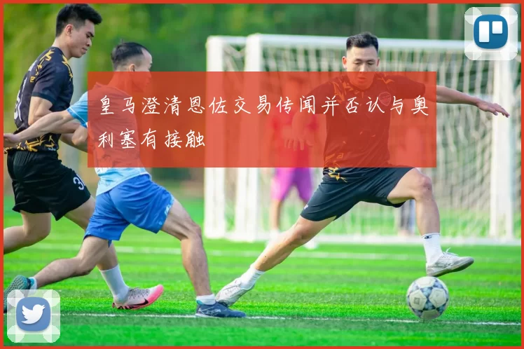 皇马澄清恩佐交易传闻并否认与奥利塞有接触