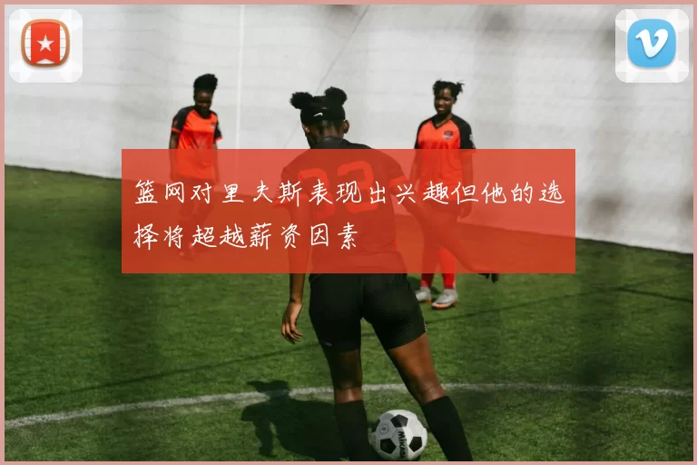 篮网对里夫斯表现出兴趣但他的选择将超越薪资因素
