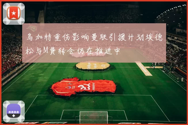 乌加特重伤影响曼联引援计划埃德松与M费转会仍在推进中