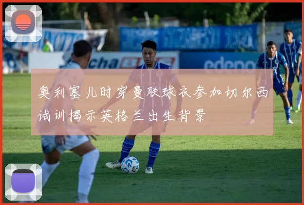 奥利塞儿时穿曼联球衣参加切尔西试训揭示英格兰出生背景