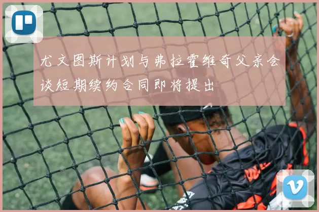 尤文图斯计划与弗拉霍维奇父亲会谈短期续约合同即将提出