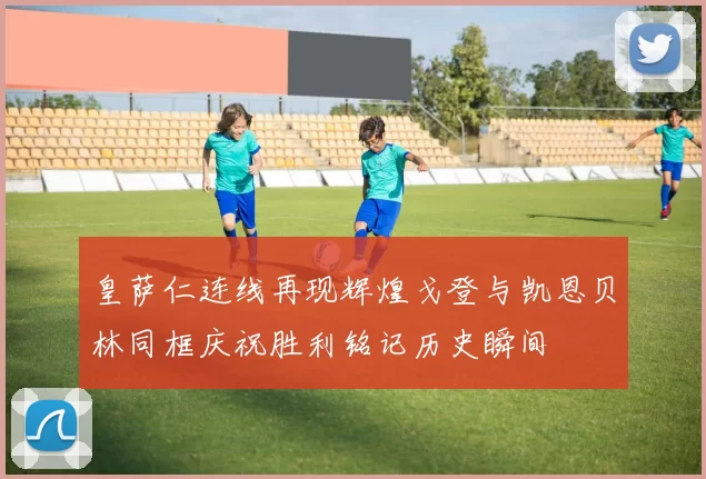皇萨仁连线再现辉煌戈登与凯恩贝林同框庆祝胜利铭记历史瞬间