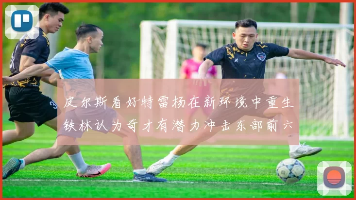 皮尔斯看好特雷杨在新环境中重生铁林认为奇才有潜力冲击东部前六名