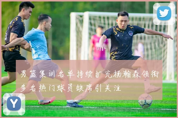 男篮集训名单持续扩充杨瀚森领衔多名热门球员缺席引关注