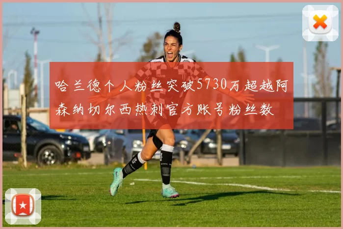 哈兰德个人粉丝突破5730万超越阿森纳切尔西热刺官方账号粉丝数