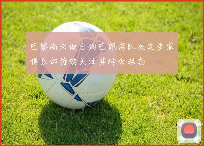 巴黎尚未做出姆巴佩离队决定多家俱乐部持续关注其转会动态
