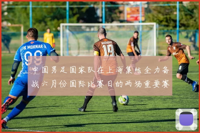 中国男足国家队在上海集结全力备战六月份国际比赛日的两场重要赛事