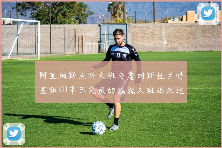 阿里纳斯点评文班与詹姆斯杜兰特差距KD早已完成的成就文班尚未达到