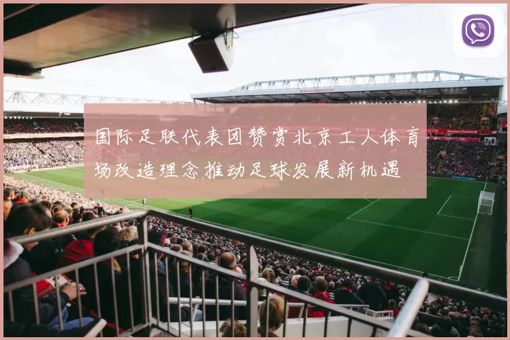 国际足联代表团赞赏北京工人体育场改造理念推动足球发展新机遇