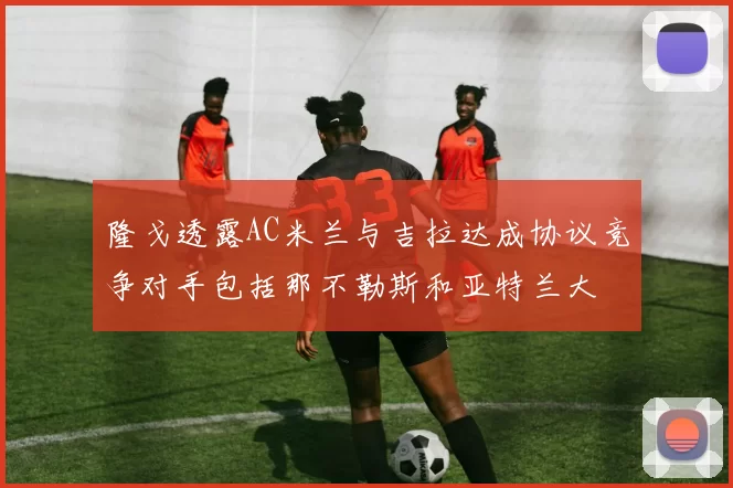 隆戈透露AC米兰与吉拉达成协议竞争对手包括那不勒斯和亚特兰大