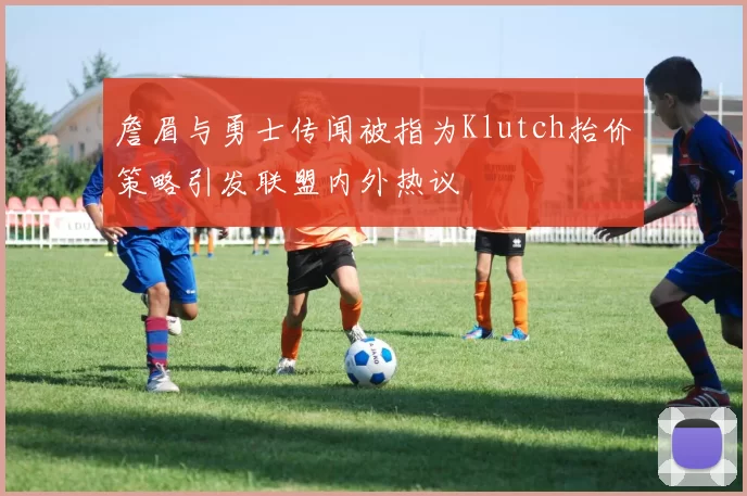 詹眉与勇士传闻被指为Klutch抬价策略引发联盟内外热议