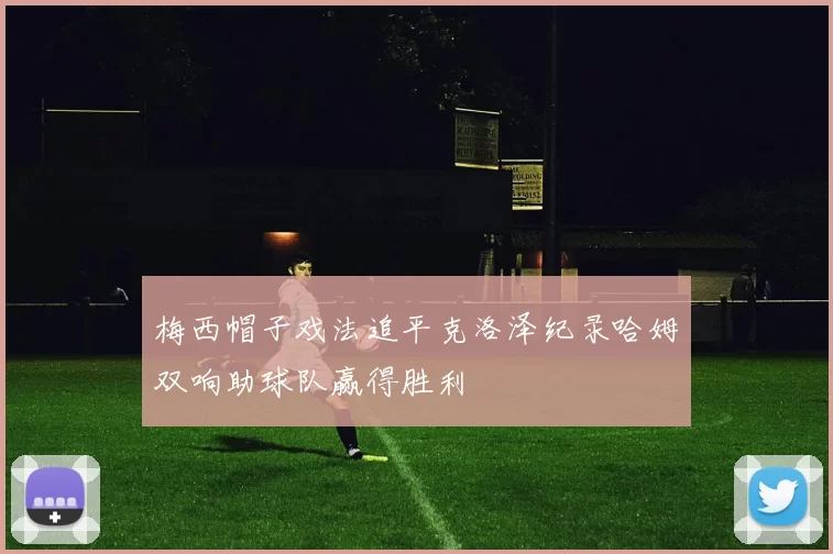 梅西帽子戏法追平克洛泽纪录哈姆双响助球队赢得胜利