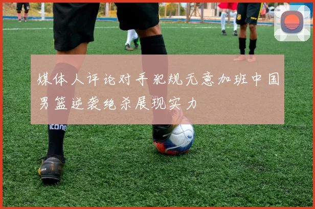 媒体人评论对手犯规无意加班中国男篮逆袭绝杀展现实力