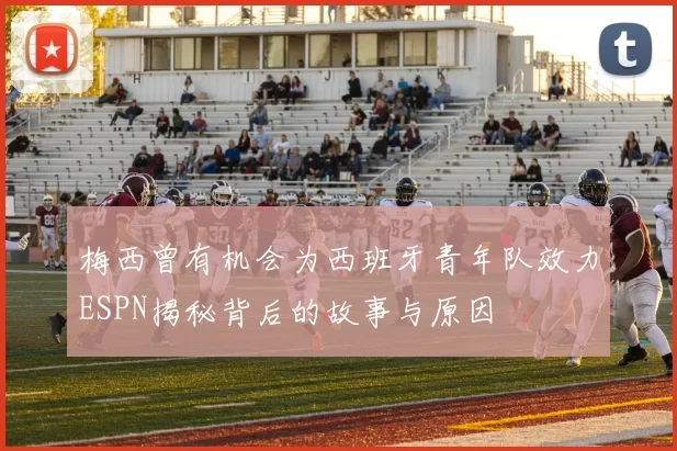 梅西曾有机会为西班牙青年队效力ESPN揭秘背后的故事与原因