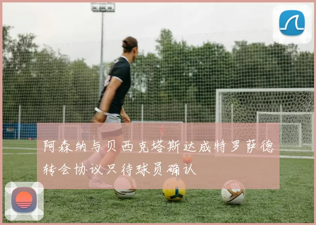 阿森纳与贝西克塔斯达成特罗萨德转会协议只待球员确认