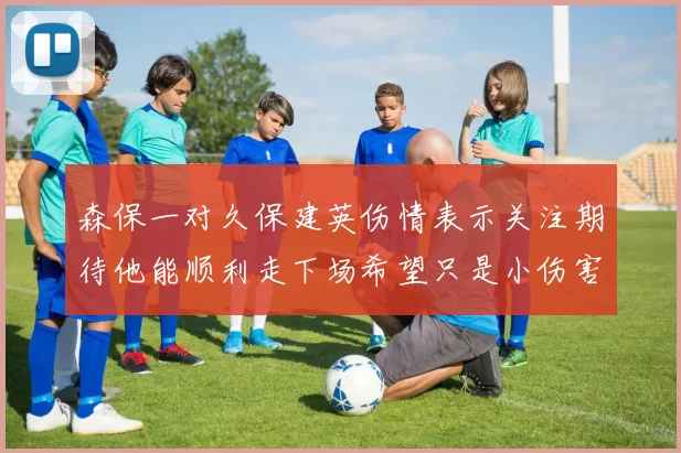 森保一对久保建英伤情表示关注期待他能顺利走下场希望只是小伤害