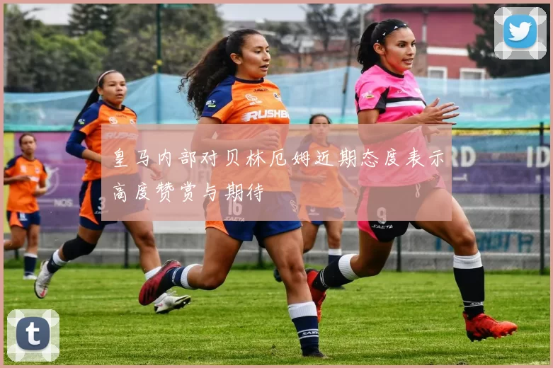 皇马内部对贝林厄姆近期态度表示高度赞赏与期待