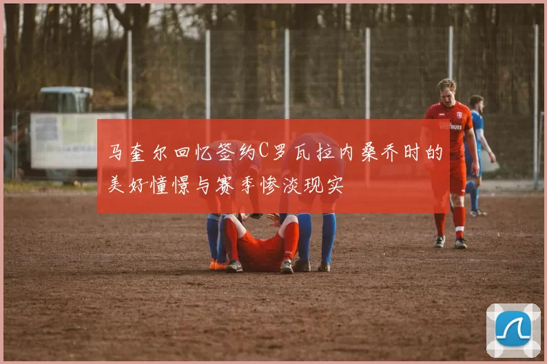 马奎尔回忆签约C罗瓦拉内桑乔时的美好憧憬与赛季惨淡现实