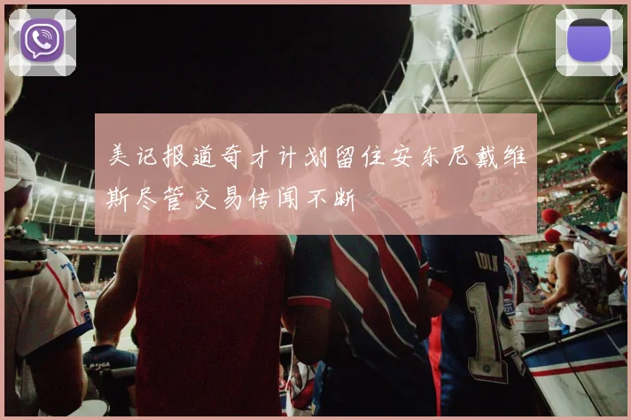 美记报道奇才计划留住安东尼戴维斯尽管交易传闻不断